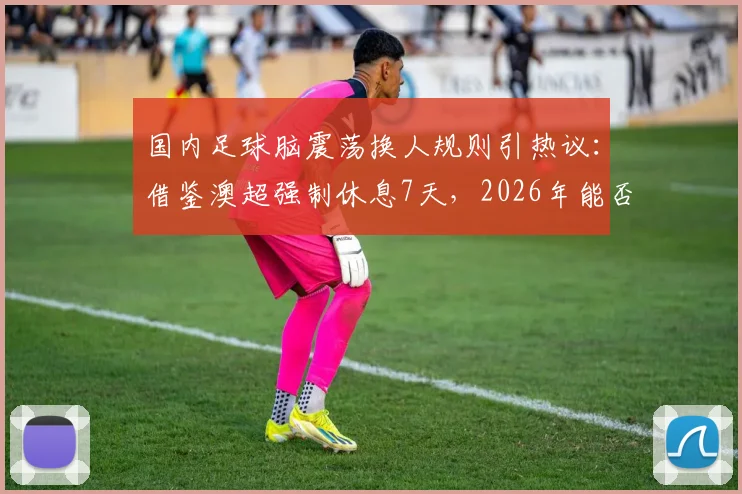 国内足球脑震荡换人规则引热议:借鉴澳超强制休息7天,2026年能否落地成焦点
