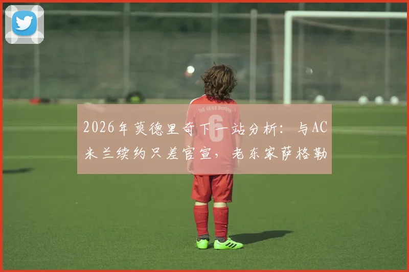 2026年莫德里奇下一站分析：与AC米兰续约只差官宣，老东家萨格勒布迪纳摩成唯一竞争者