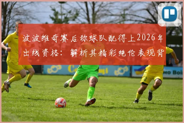 波波维奇赛后称球队配得上2026年出线资格:解析其精彩绝伦表现背后的战术与球员发挥