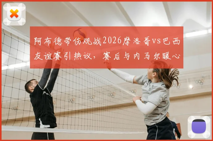 阿布德带伤观战2026摩洛哥vs巴西友谊赛引热议，赛后与内马尔暖心自拍瞬间解读