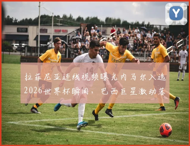 拉菲尼亚连线视频曝光内马尔入选2026世界杯瞬间,巴西巨星激动落泪,完整对话内容与巴西队名单解析