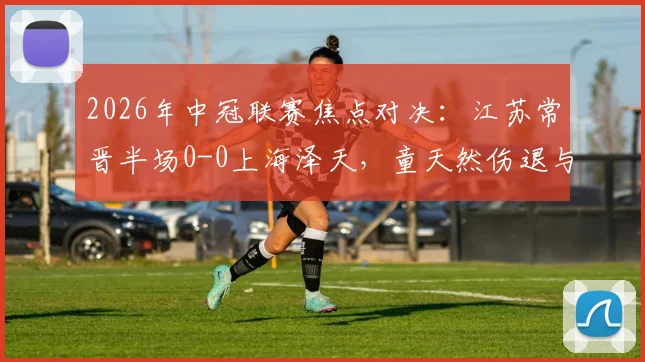 2026年中冠联赛焦点对决：江苏常晋半场0-0上海泽天，童天然伤退与苗润东造险成比赛转折点