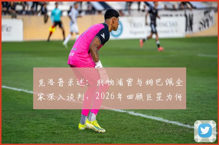 克洛普亲述:利物浦曾与姆巴佩全家深入谈判,2026年回顾巨星为何最终无缘红军