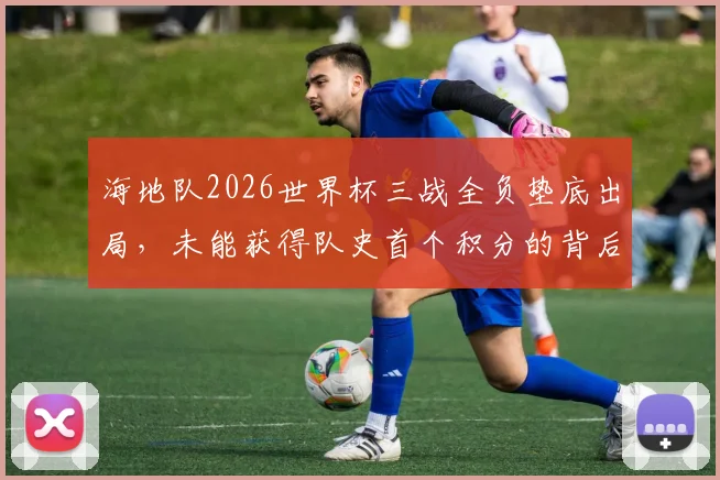 海地队2026世界杯三战全负垫底出局,未能获得队史首个积分的背后原因与未来展望