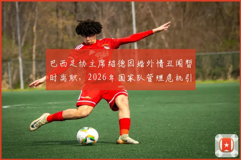 巴西足协主席绍德因婚外情丑闻暂时离职,2026年国家队管理危机引关注