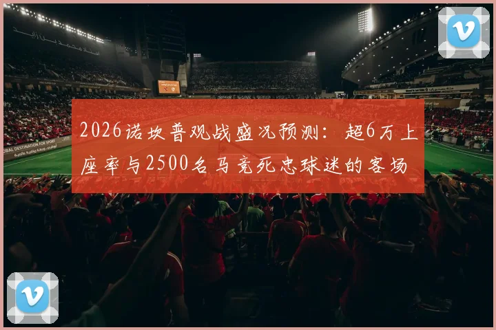 2026诺坎普观战盛况预测:超6万上座率与2500名马竞死忠球迷的客场远征全解析