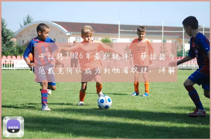 卡拉格2026年最新锐评：萨拉赫与范戴克何以成为利物浦双核，详解两人对球队不可替代的支柱作用