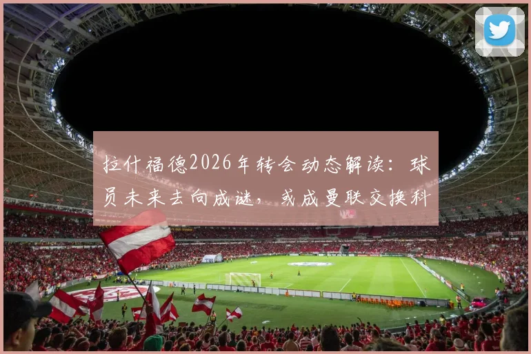 拉什福德2026年转会动态解读:球员未来去向成谜,或成曼联交换科内关键筹码