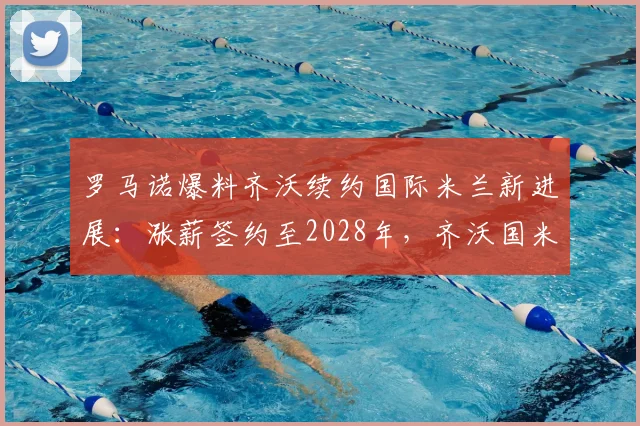 罗马诺爆料齐沃续约国际米兰新进展：涨薪签约至2028年，齐沃国米新合同薪资详情解读