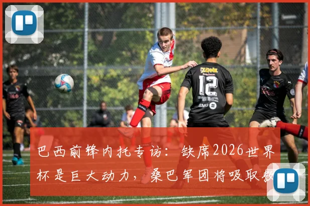 巴西前锋内托专访：缺席2026世界杯是巨大动力，桑巴军团将吸取教训剑指美洲杯与世界杯冠军