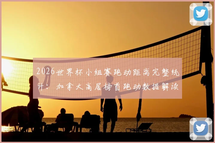 2026世界杯小组赛跑动距离完整统计:加拿大高居榜首跑动数据解读,阿根廷排名靠后原因分析
