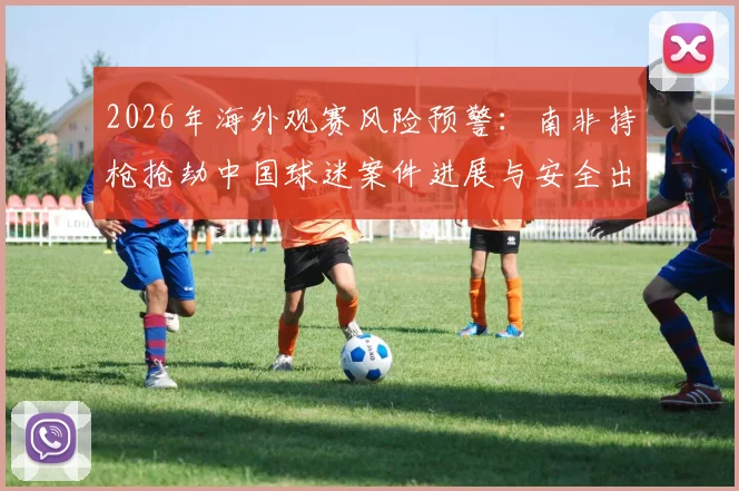 2026年海外观赛风险预警:南非持枪抢劫中国球迷案件进展与安全出行全指南