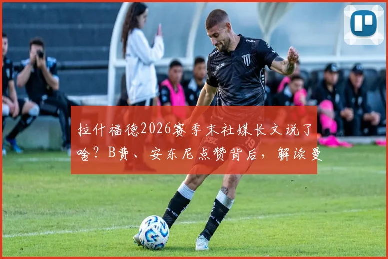 拉什福德2026赛季末社媒长文说了啥?B费、安东尼点赞背后,解读曼联更衣室现状与去留悬念