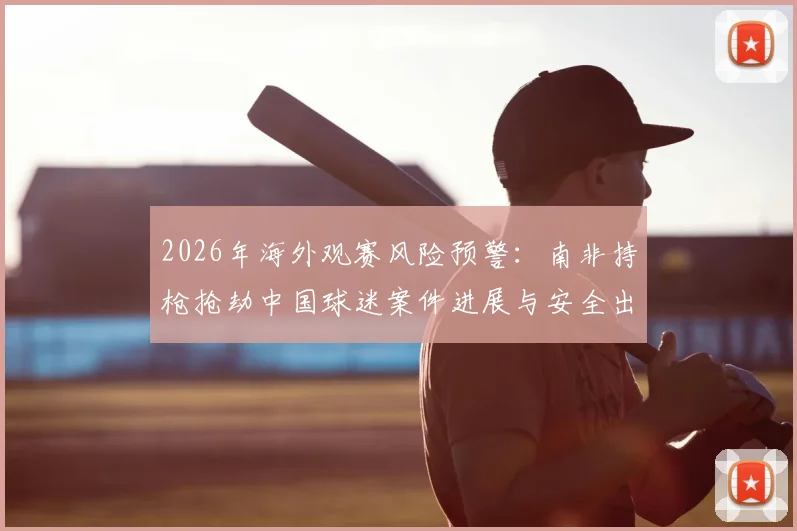 2026年海外观赛风险预警：南非持枪抢劫中国球迷案件进展与安全出行全指南