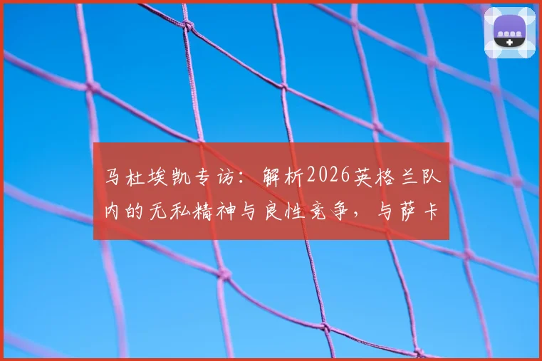 马杜埃凯专访:解析2026英格兰队内的无私精神与良性竞争,与萨卡关系全解读