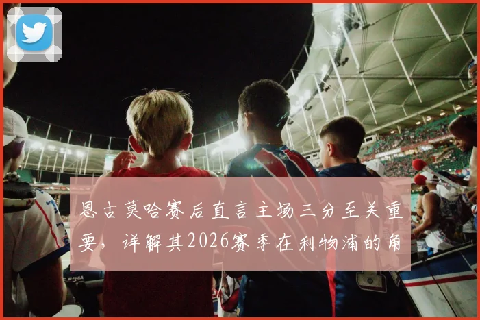 恩古莫哈赛后直言主场三分至关重要,详解其2026赛季在利物浦的角色定位与未来展望