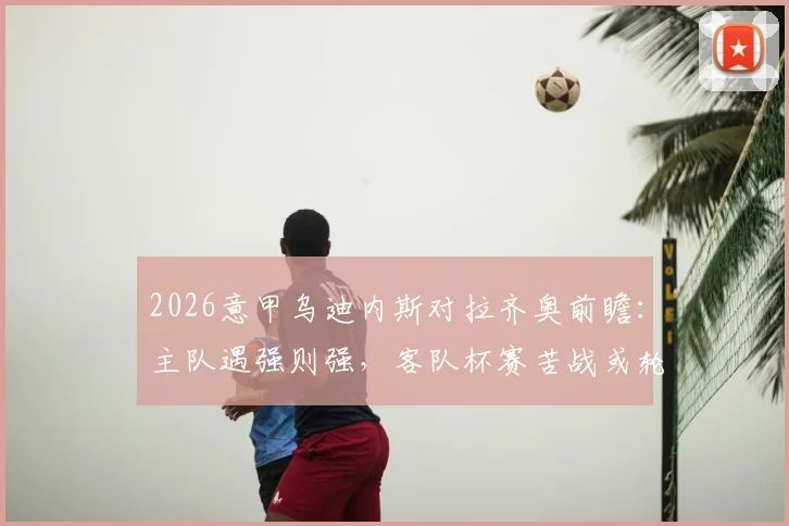 2026意甲乌迪内斯对拉齐奥前瞻：主队遇强则强，客队杯赛苦战或轮换，附比分预测与阵容解析