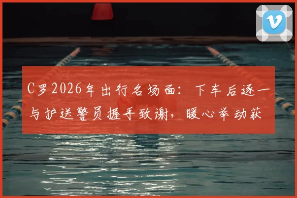 C罗2026年出行名场面:下车后逐一与护送警员握手致谢,暖心举动获赞无数
