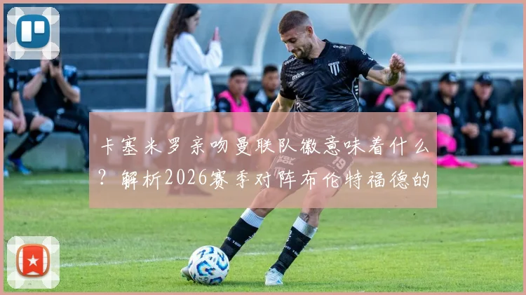 卡塞米罗亲吻曼联队徽意味着什么?解析2026赛季对阵布伦特福德的进球与未来去向