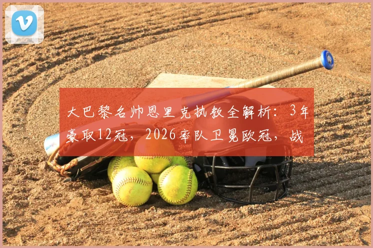 大巴黎名帅恩里克执教全解析:3年豪取12冠,2026率队卫冕欧冠,战术与冠军之路回顾