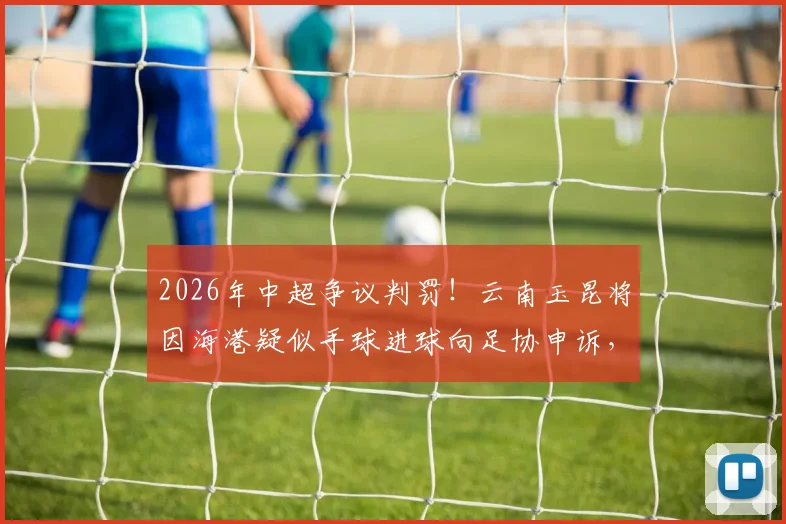 2026年中超争议判罚！云南玉昆将因海港疑似手球进球向足协申诉，VAR回放关键点详解