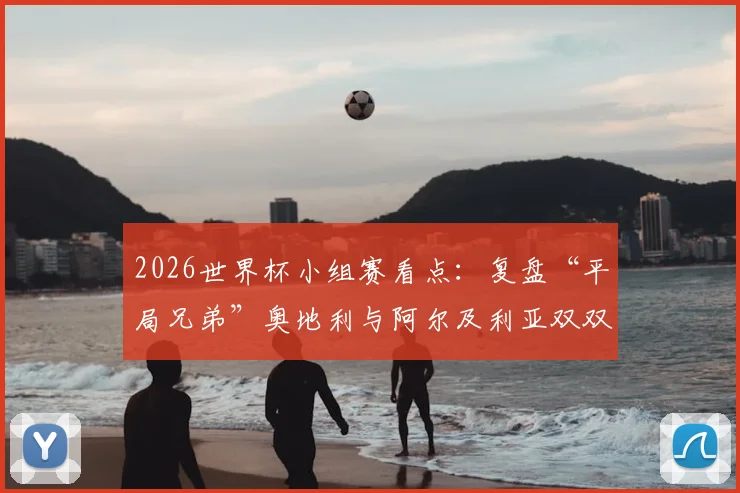 2026世界杯小组赛看点:复盘“平局兄弟”奥地利与阿尔及利亚双双出局的原因与教训