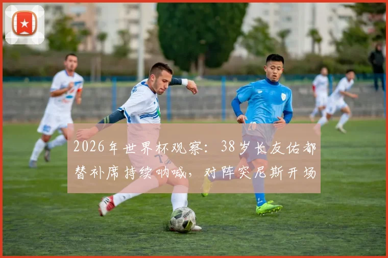 2026年世界杯观察:38岁长友佑都替补席持续呐喊,对阵突尼斯开场2分钟即吃黄牌,他的作用在哪里?