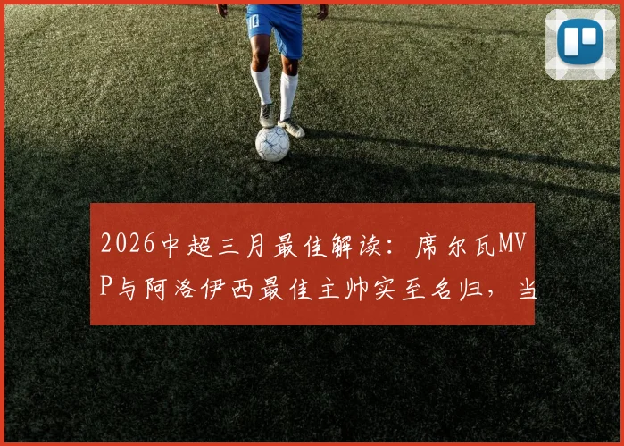 2026中超三月最佳解读:席尔瓦MVP与阿洛伊西最佳主帅实至名归,当月亮点球员与球队深度盘点
