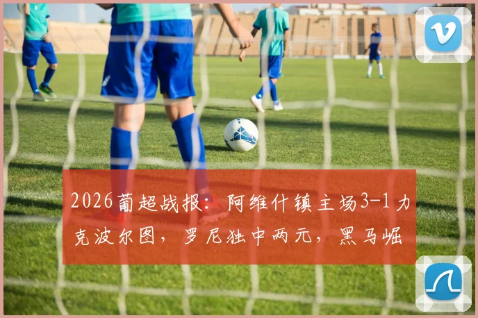 2026葡超战报：阿维什镇主场3-1力克波尔图，罗尼独中两元，黑马崛起引发热议