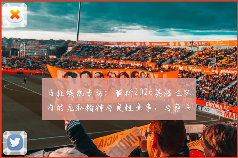 马杜埃凯专访：解析2026英格兰队内的无私精神与良性竞争，与萨卡关系全解读