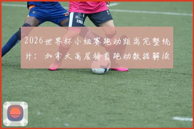 2026世界杯小组赛跑动距离完整统计：加拿大高居榜首跑动数据解读，阿根廷排名靠后原因分析