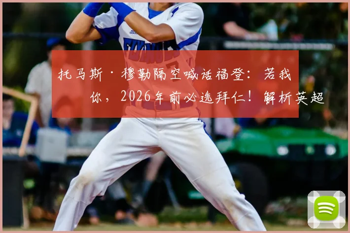 托马斯·穆勒隔空喊话福登:若我是你,2026年前必选拜仁!解析英超巨星转会德甲可能性及最新动态