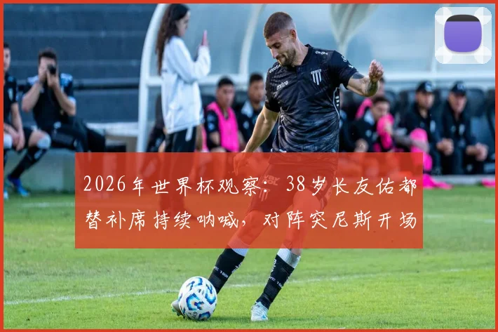 2026年世界杯观察：38岁长友佑都替补席持续呐喊，对阵突尼斯开场2分钟即吃黄牌，他的作用在哪里？