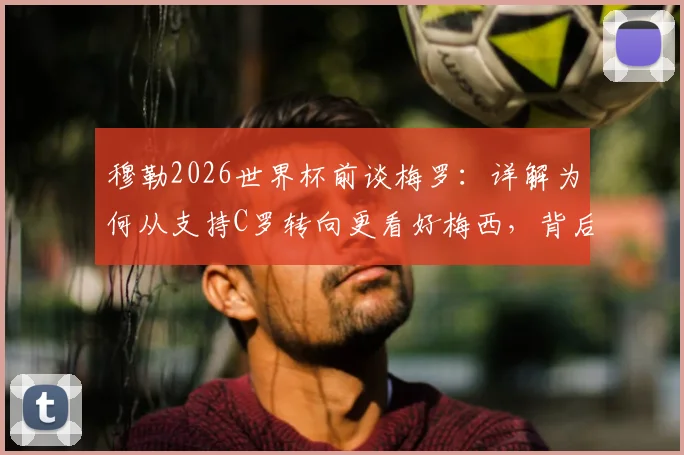 穆勒2026世界杯前谈梅罗:详解为何从支持C罗转向更看好梅西,背后原因与具体评价分析