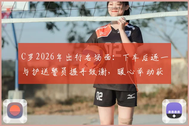 C罗2026年出行名场面:下车后逐一与护送警员握手致谢,暖心举动获赞无数