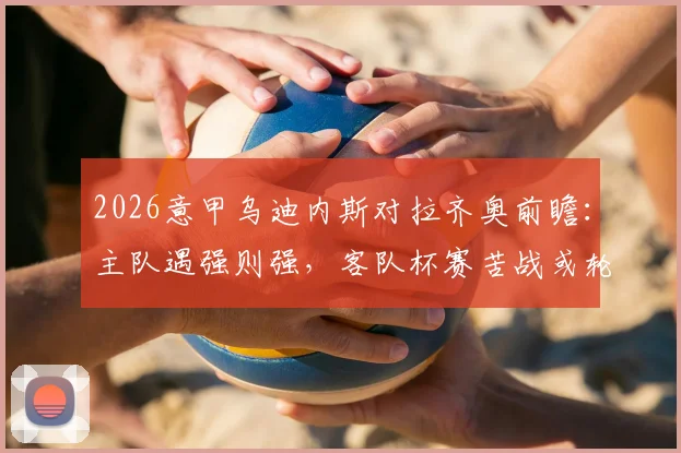 2026意甲乌迪内斯对拉齐奥前瞻:主队遇强则强,客队杯赛苦战或轮换,附比分预测与阵容解析