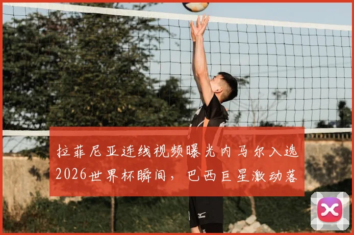 拉菲尼亚连线视频曝光内马尔入选2026世界杯瞬间，巴西巨星激动落泪，完整对话内容与巴西队名单解析