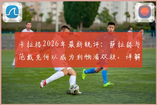 卡拉格2026年最新锐评:萨拉赫与范戴克何以成为利物浦双核,详解两人对球队不可替代的支柱作用