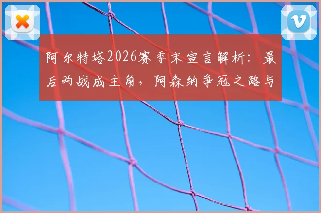 阿尔特塔2026赛季末宣言解析:最后两战成主角,阿森纳争冠之路与塔帅战术复盘