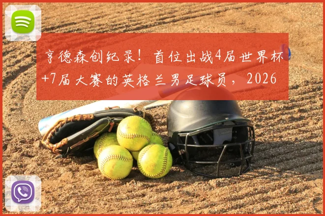 亨德森创纪录!首位出战4届世界杯+7届大赛的英格兰男足球员,2026年他还能入选吗?深度解析其国家队生涯