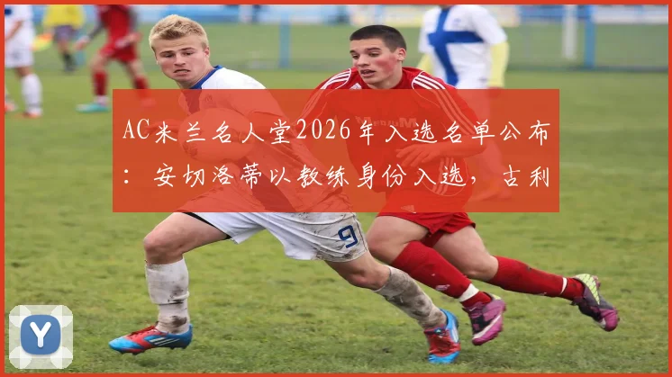 AC米兰名人堂2026年入选名单公布:安切洛蒂以教练身份入选,古利特与卡卡一同加冕殿堂荣耀