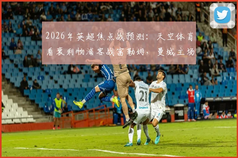 2026年英超焦点战预测：天空体育看衰利物浦客战富勒姆，曼城主场力克切尔西，热刺或难逃平局