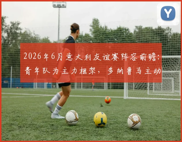 2026年6月意大利友谊赛阵容前瞻：青年队为主力框架，多纳鲁马主动申请加入引发热议