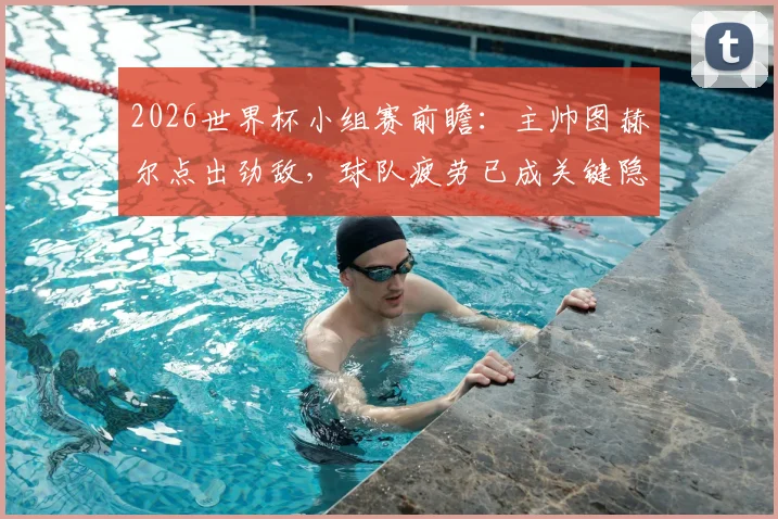 2026世界杯小组赛前瞻:主帅图赫尔点出劲敌,球队疲劳已成关键隐忧