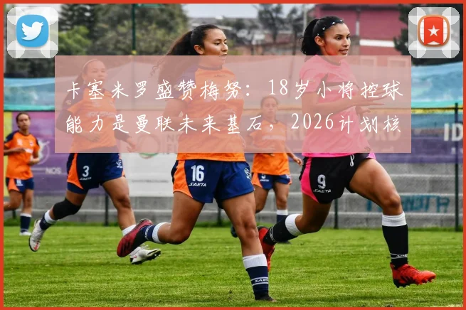 卡塞米罗盛赞梅努：18岁小将控球能力是曼联未来基石，2026计划核心？