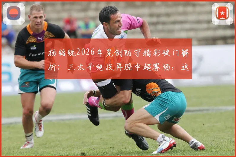 杨铭锐2026年晃倒防守精彩破门解析:三太子绝技再现中超赛场,这球你打几分?