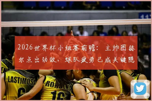 2026世界杯小组赛前瞻：主帅图赫尔点出劲敌，球队疲劳已成关键隐忧