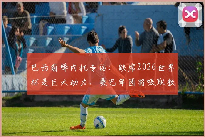 巴西前锋内托专访:缺席2026世界杯是巨大动力,桑巴军团将吸取教训剑指美洲杯与世界杯冠军