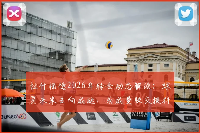 拉什福德2026年转会动态解读:球员未来去向成谜,或成曼联交换科内关键筹码