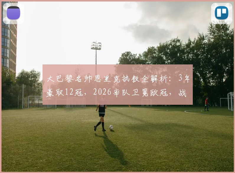 大巴黎名帅恩里克执教全解析:3年豪取12冠,2026率队卫冕欧冠,战术与冠军之路回顾